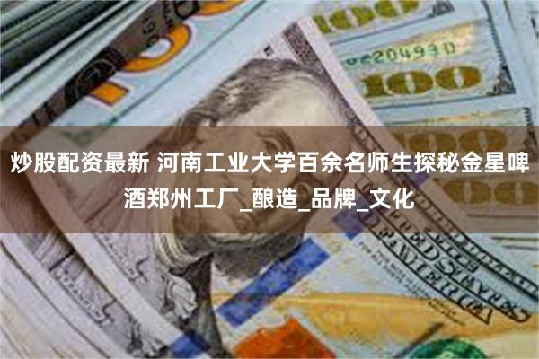 炒股配资最新 河南工业大学百余名师生探秘金星啤酒郑州工厂_酿造_品牌_文化