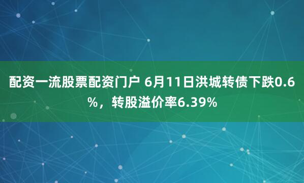配资一流股票配资门户 6月11日洪城转债下跌0.6%，转股溢价率6.39%