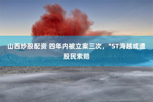山西炒股配资 四年内被立案三次，*ST海越或遭股民索赔