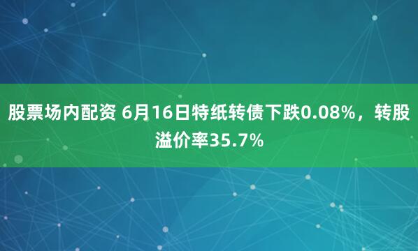 股票场内配资 6月16日特纸转债下跌0.08%，转股溢价率35.7%