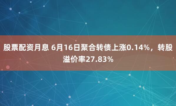 股票配资月息 6月16日聚合转债上涨0.14%，转股溢价率27.83%