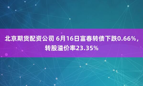 北京期货配资公司 6月16日富春转债下跌0.66%，转股溢价率23.35%