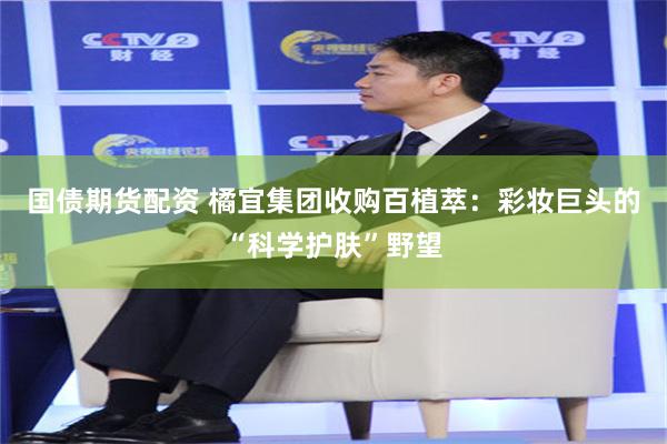 国债期货配资 橘宜集团收购百植萃：彩妆巨头的“科学护肤”野望