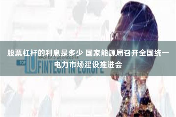 股票杠杆的利息是多少 国家能源局召开全国统一电力市场建设推进会