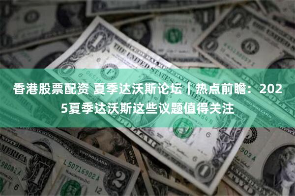香港股票配资 夏季达沃斯论坛｜热点前瞻：2025夏季达沃斯这些议题值得关注