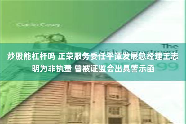 炒股能杠杆吗 正荣服务委任平潭发展总经理王志明为非执董 曾被证监会出具警示函