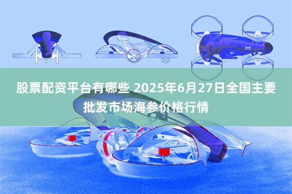 股票配资平台有哪些 2025年6月27日全国主要批发市场海参价格行情