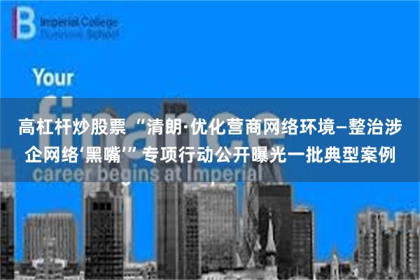 高杠杆炒股票 “清朗·优化营商网络环境—整治涉企网络‘黑嘴’”专项行动公开曝光一批典型案例