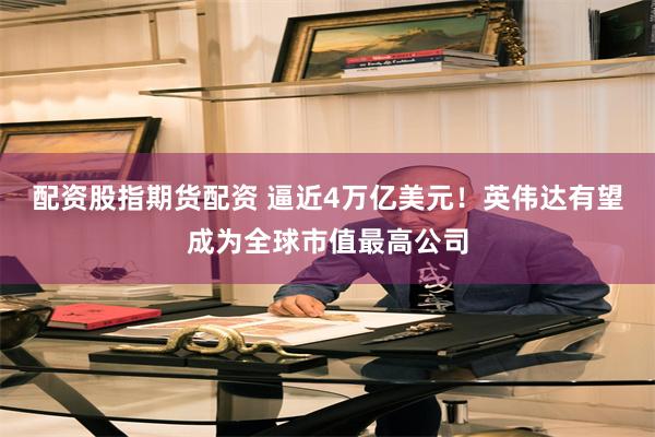 配资股指期货配资 逼近4万亿美元！英伟达有望成为全球市值最高公司
